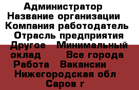 Администратор › Название организации ­ Компания-работодатель › Отрасль предприятия ­ Другое › Минимальный оклад ­ 1 - Все города Работа » Вакансии   . Нижегородская обл.,Саров г.